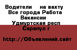 Водители BC на вахту. - Все города Работа » Вакансии   . Удмуртская респ.,Сарапул г.